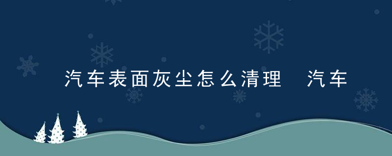 汽车表面灰尘怎么清理 汽车表面灰尘如何清洗